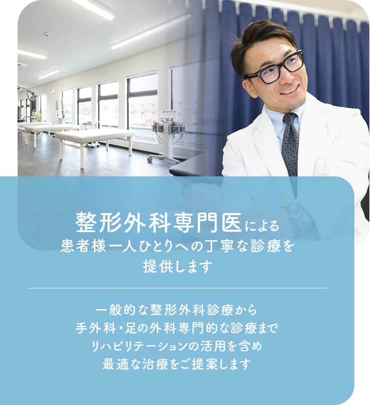 整形外科専門医による患者様一人ひとりへの丁寧な診療を提供します 一般的な整形外科診療から手外科・足の外科専門的な診療までリハビリテーションの活用を含め最適な治療をご提案します