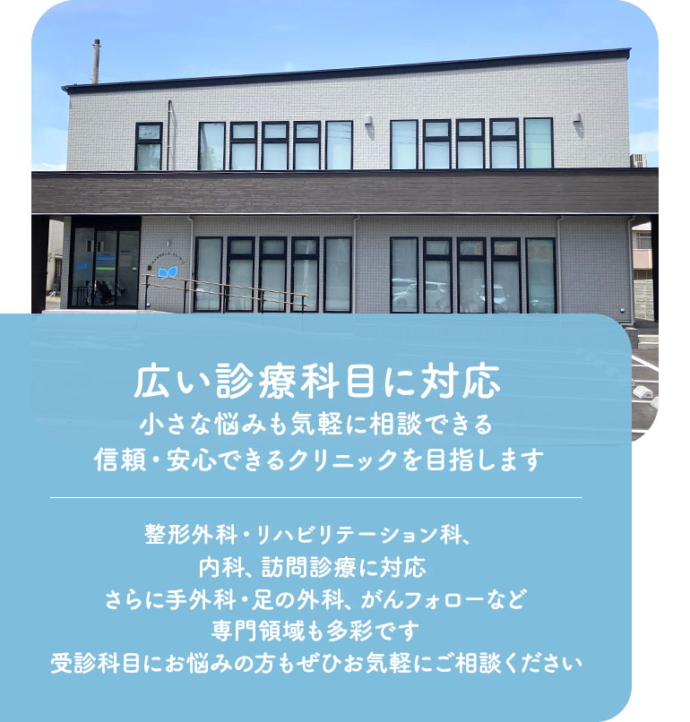 広い診療科目に対応小さな悩みも気軽に相談できる信頼・安心できるクリニックを目指します 整形外科、リハビリテーション科、内科、訪問診療に対応さらに手外科・足の外科、がんフォローなど専門領域も多彩です受診科目にお悩みの方もぜひお気軽にご相談ください